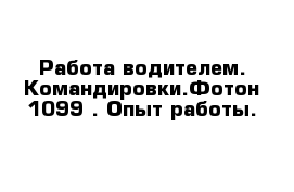 Работа водителем. Командировки.Фотон 1099 . Опыт работы.